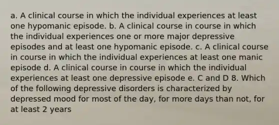 a. A clinical course in which the individual experiences at least one hypomanic episode. b. A clinical course in course in which the individual experiences one or more major depressive episodes and at least one hypomanic episode. c. A clinical course in course in which the individual experiences at least one manic episode d. A clinical course in course in which the individual experiences at least one depressive episode e. C and D 8. Which of the following depressive disorders is characterized by depressed mood for most of the day, for more days than not, for at least 2 years