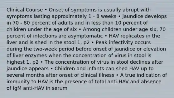 Clinical Course • Onset of symptoms is usually abrupt with symptoms lasting approximately 1 - 8 weeks • Jaundice develops in 70 - 80 percent of adults and in less than 10 percent of children under the age of six • Among children under age six, 70 percent of infections are asymptomatic • HAV replicates in the liver and is shed in the stool 1, p2 • Peak infectivity occurs during the two-week period before onset of jaundice or elevation of liver enzymes when the concentration of virus in stool is highest 1, p2 • The concentration of virus in stool declines after jaundice appears • Children and infants can shed HAV up to several months after onset of clinical illness • A true indication of immunity to HAV is the presence of total anti-HAV and absence of IgM anti-HAV in serum