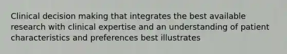 Clinical decision making that integrates the best available research with clinical expertise and an understanding of patient characteristics and preferences best illustrates