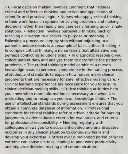 • Clinical decision making involves judgment that includes critical and reflective thinking and action and application of scientific and practical logic. • Nurses who apply critical thinking in their work focus on options for solving problems and making decisions rather than rapidly and carelessly forming quick, single solutions. • Reflection involves purposeful thinking back or recalling a situation to discover its purpose or meaning. • Following a procedure step by step without adjusting to a patient's unique needs is an example of basic critical thinking. • In complex critical thinking a nurse learns that alternative and perhaps conflicting solutions exist. • In diagnostic reasoning you collect patient data and analyze them to determine the patient's problems. • The critical thinking model combines a nurse's knowledge base, experience, competence in the nursing process, attitudes, and standards to explain how nurses make clinical judgments that are necessary for safe, effective nursing care. • Clinical learning experiences are necessary for you to acquire clinical decision-making skills. • Critical thinking attitudes help you know when more information is necessary and when it is misleading and to recognize your own knowledge limits. • The use of intellectual standards during assessment ensures that you obtain a complete database of information. • Professional standards for critical thinking refer to ethical criteria for nursing judgments, evidence-based criteria for evaluation, and criteria for professional responsibility. • Meeting regularly with colleagues allows you to discuss anticipated and unanticipated outcomes in any clinical situation to continually learn and develop your expertise. • Stress over a prolonged period or when extreme can cause distress, leading to poor work productivity and impaired decision making and communication.