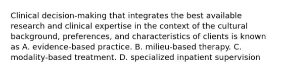 Clinical decision-making that integrates the best available research and clinical expertise in the context of the cultural background, preferences, and characteristics of clients is known as A. evidence-based practice. B. milieu-based therapy. C. modality-based treatment. D. specialized inpatient supervision