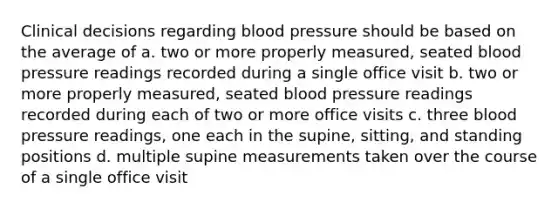 Clinical decisions regarding blood pressure should be based on the average of a. two or more properly measured, seated blood pressure readings recorded during a single office visit b. two or more properly measured, seated blood pressure readings recorded during each of two or more office visits c. three blood pressure readings, one each in the supine, sitting, and standing positions d. multiple supine measurements taken over the course of a single office visit