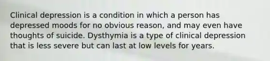 Clinical depression is a condition in which a person has depressed moods for no obvious reason, and may even have thoughts of suicide. Dysthymia is a type of clinical depression that is less severe but can last at low levels for years.