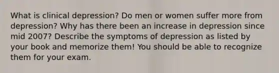 What is clinical depression? Do men or women suffer more from depression? Why has there been an increase in depression since mid 2007? Describe the symptoms of depression as listed by your book and memorize them! You should be able to recognize them for your exam.