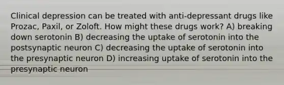 Clinical depression can be treated with anti-depressant drugs like Prozac, Paxil, or Zoloft. How might these drugs work? A) breaking down serotonin B) decreasing the uptake of serotonin into the postsynaptic neuron C) decreasing the uptake of serotonin into the presynaptic neuron D) increasing uptake of serotonin into the presynaptic neuron