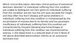 Which clinical description describes clinical posture of autosomal dominant disorder? a) Individuals suffering from this condition are unable to distinguish red from green b) Individuals suffering from this condition are tall, but the arm span exceeds the height, and they often has heart disease and spinal problems c) individuals suffering from this condition is characterised by the accumulation of mucous due to its density and has pancreatic insufficiency d) individuals suffering from this condition are characterised by frequent bleeding and hemorrhages e) individuals suffering from this condition are characterised by anemia, in the blood there is a reduced level of iron f) None of the above described abnormalities inherits as an autosomal dominant trait.