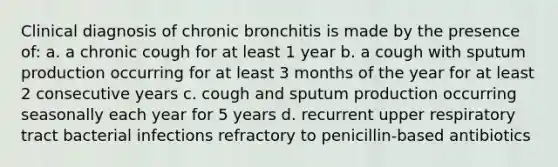 Clinical diagnosis of chronic bronchitis is made by the presence of: a. a chronic cough for at least 1 year b. a cough with sputum production occurring for at least 3 months of the year for at least 2 consecutive years c. cough and sputum production occurring seasonally each year for 5 years d. recurrent upper respiratory tract bacterial infections refractory to penicillin-based antibiotics