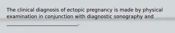 The clinical diagnosis of ectopic pregnancy is made by physical examination in conjunction with diagnostic sonography and _____________________________.