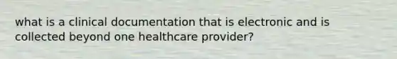 what is a clinical documentation that is electronic and is collected beyond one healthcare provider?