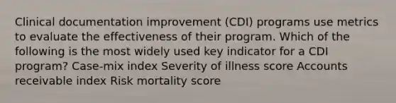 Clinical documentation improvement (CDI) programs use metrics to evaluate the effectiveness of their program. Which of the following is the most widely used key indicator for a CDI program? Case-mix index Severity of illness score Accounts receivable index Risk mortality score