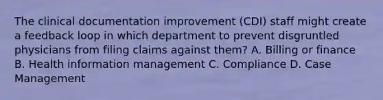 The clinical documentation improvement (CDI) staff might create a feedback loop in which department to prevent disgruntled physicians from filing claims against them? A. Billing or finance B. Health information management C. Compliance D. Case Management