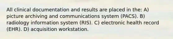 All clinical documentation and results are placed in the: A) picture archiving and communications system (PACS). B) radiology information system (RIS). C) electronic health record (EHR). D) acquisition workstation.