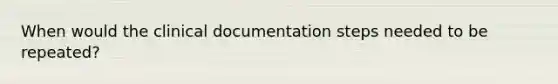 When would the clinical documentation steps needed to be repeated?