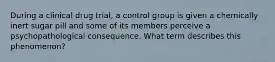 During a clinical drug trial, a control group is given a chemically inert sugar pill and some of its members perceive a psychopathological consequence. What term describes this phenomenon?