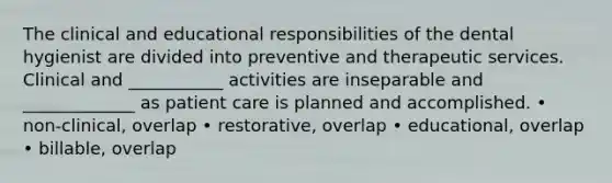 The clinical and educational responsibilities of the dental hygienist are divided into preventive and therapeutic services. Clinical and ___________ activities are inseparable and _____________ as patient care is planned and accomplished. • non-clinical, overlap • restorative, overlap • educational, overlap • billable, overlap