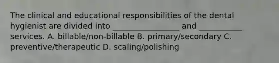 The clinical and educational responsibilities of the dental hygienist are divided into _________________ and ___________ services. A. billable/non-billable B. primary/secondary C. preventive/therapeutic D. scaling/polishing