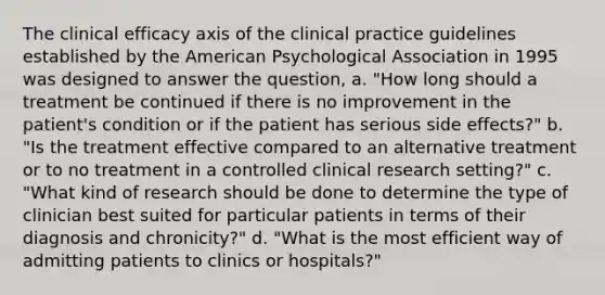 ​The clinical efficacy axis of the clinical practice guidelines established by the American Psychological Association in 1995 was designed to answer the question, a. ​"How long should a treatment be continued if there is no improvement in the patient's condition or if the patient has serious side effects?" b. ​"Is the treatment effective compared to an alternative treatment or to no treatment in a controlled clinical research setting?" c. ​"What kind of research should be done to determine the type of clinician best suited for particular patients in terms of their diagnosis and chronicity?" d. ​"What is the most efficient way of admitting patients to clinics or hospitals?"