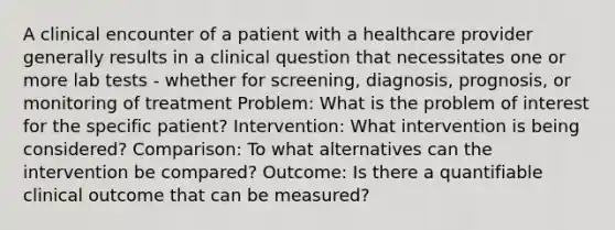 A clinical encounter of a patient with a healthcare provider generally results in a clinical question that necessitates one or more lab tests - whether for screening, diagnosis, prognosis, or monitoring of treatment Problem: What is the problem of interest for the specific patient? Intervention: What intervention is being considered? Comparison: To what alternatives can the intervention be compared? Outcome: Is there a quantifiable clinical outcome that can be measured?