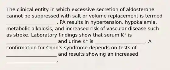 The clinical entity in which excessive secretion of aldosterone cannot be suppressed with salt or volume replacement is termed _____________________. PA results in hypertension, hypokalemia, metabolic alkalosis, and increased risk of vascular disease such as stroke. Laboratory findings show that serum K⁺ is _____________________ and urine K⁺ is _____________________. A confirmation for Conn's syndrome depends on tests of _____________________ and results showing an increased _____________________.