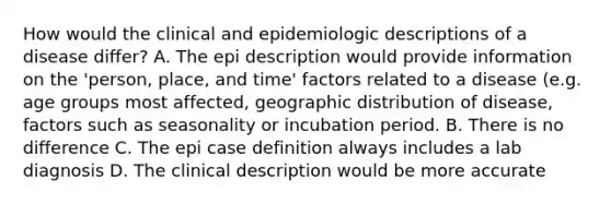 How would the clinical and epidemiologic descriptions of a disease differ? A. The epi description would provide information on the 'person, place, and time' factors related to a disease (e.g. age groups most affected, geographic distribution of disease, factors such as seasonality or incubation period. B. There is no difference C. The epi case definition always includes a lab diagnosis D. The clinical description would be more accurate