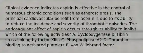 Clinical evidence indicates aspirin is effective in the control of numerous chronic conditions such as atherosclerosis. The principal cardiovascular benefit from aspirin is due to its ability to reduce the incidence and severity of thrombotic episodes. The anticoagulant effect of aspirin occurs through its ability to inhibit which of the following activities? A. Cyclooxygenase B. Fibrin cross-linking by factor XIIIa C. Phospholipase A2 D. Thrombin binding to activated platelets E. von Willebrand factor