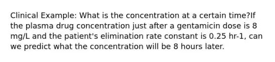 Clinical Example: What is the concentration at a certain time?If the plasma drug concentration just after a gentamicin dose is 8 mg/L and the patient's elimination rate constant is 0.25 hr-1, can we predict what the concentration will be 8 hours later.