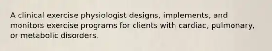 A clinical exercise physiologist designs, implements, and monitors exercise programs for clients with cardiac, pulmonary, or metabolic disorders.