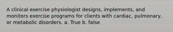 A clinical exercise physiologist designs, implements, and monitors exercise programs for clients with cardiac, pulmonary, or metabolic disorders. a. True b. false