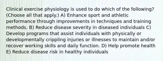 Clinical exercise physiology is used to do which of the following? (Choose all that apply.) A) Enhance sport and athletic performance through improvements in techniques and training methods. B) Reduce disease severity in diseased individuals C) Develop programs that assist individuals with physically or developmentally crippling injuries or illnesses to maintain and/or recover working skills and daily function. D) Help promote health E) Reduce disease risk in healthy individuals