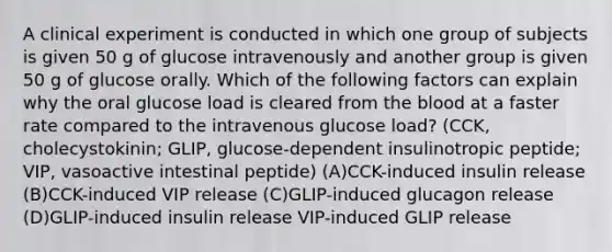 A clinical experiment is conducted in which one group of subjects is given 50 g of glucose intravenously and another group is given 50 g of glucose orally. Which of the following factors can explain why the oral glucose load is cleared from the blood at a faster rate compared to the intravenous glucose load? (CCK, cholecystokinin; GLIP, glucose-dependent insulinotropic peptide; VIP, vasoactive intestinal peptide) (A)CCK-induced insulin release (B)CCK-induced VIP release (C)GLIP-induced glucagon release (D)GLIP-induced insulin release VIP-induced GLIP release