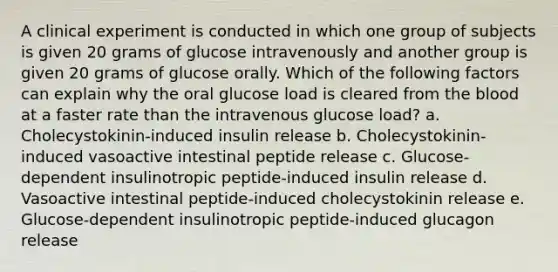 A clinical experiment is conducted in which one group of subjects is given 20 grams of glucose intravenously and another group is given 20 grams of glucose orally. Which of the following factors can explain why the oral glucose load is cleared from the blood at a faster rate than the intravenous glucose load? a. Cholecystokinin-induced insulin release b. Cholecystokinin-induced vasoactive intestinal peptide release c. Glucose-dependent insulinotropic peptide-induced insulin release d. Vasoactive intestinal peptide-induced cholecystokinin release e. Glucose-dependent insulinotropic peptide-induced glucagon release