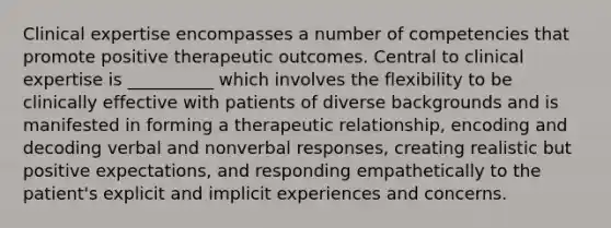 Clinical expertise encompasses a number of competencies that promote positive therapeutic outcomes. Central to clinical expertise is __________ which involves the flexibility to be clinically effective with patients of diverse backgrounds and is manifested in forming a therapeutic relationship, encoding and decoding verbal and nonverbal responses, creating realistic but positive expectations, and responding empathetically to the patient's explicit and implicit experiences and concerns.