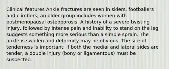 Clinical features Ankle fractures are seen in skiers, footballers and climbers; an older group includes women with postmenopausal osteoporosis. A history of a severe twisting injury, followed by intense pain and inability to stand on the leg suggests something more serious than a simple sprain. The ankle is swollen and deformity may be obvious. The site of tenderness is important; if both the medial and lateral sides are tender, a double injury (bony or ligamentous) must be suspected.