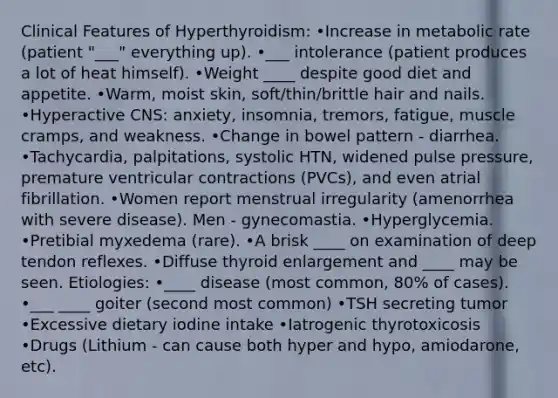 Clinical Features of Hyperthyroidism: •Increase in metabolic rate (patient "___" everything up). •___ intolerance (patient produces a lot of heat himself). •Weight ____ despite good diet and appetite. •Warm, moist skin, soft/thin/brittle hair and nails. •Hyperactive CNS: anxiety, insomnia, tremors, fatigue, muscle cramps, and weakness. •Change in bowel pattern - diarrhea. •Tachycardia, palpitations, systolic HTN, widened pulse pressure, premature ventricular contractions (PVCs), and even atrial fibrillation. •Women report menstrual irregularity (amenorrhea with severe disease). Men - gynecomastia. •Hyperglycemia. •Pretibial myxedema (rare). •A brisk ____ on examination of deep tendon reflexes. •Diffuse thyroid enlargement and ____ may be seen. Etiologies: •____ disease (most common, 80% of cases). •___ ____ goiter (second most common) •TSH secreting tumor •Excessive dietary iodine intake •Iatrogenic thyrotoxicosis •Drugs (Lithium - can cause both hyper and hypo, amiodarone, etc).