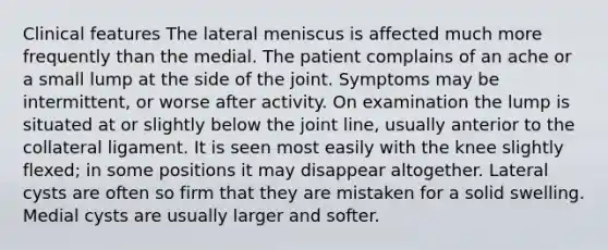 Clinical features The lateral meniscus is affected much more frequently than the medial. The patient complains of an ache or a small lump at the side of the joint. Symptoms may be intermittent, or worse after activity. On examination the lump is situated at or slightly below the joint line, usually anterior to the collateral ligament. It is seen most easily with the knee slightly flexed; in some positions it may disappear altogether. Lateral cysts are often so firm that they are mistaken for a solid swelling. Medial cysts are usually larger and softer.