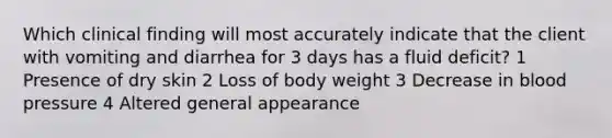 Which clinical finding will most accurately indicate that the client with vomiting and diarrhea for 3 days has a fluid deficit? 1 Presence of dry skin 2 Loss of body weight 3 Decrease in blood pressure 4 Altered general appearance