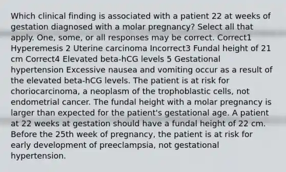 Which clinical finding is associated with a patient 22 at weeks of gestation diagnosed with a molar pregnancy? Select all that apply. One, some, or all responses may be correct. Correct1 Hyperemesis 2 Uterine carcinoma Incorrect3 Fundal height of 21 cm Correct4 Elevated beta-hCG levels 5 Gestational hypertension Excessive nausea and vomiting occur as a result of the elevated beta-hCG levels. The patient is at risk for choriocarcinoma, a neoplasm of the trophoblastic cells, not endometrial cancer. The fundal height with a molar pregnancy is larger than expected for the patient's gestational age. A patient at 22 weeks at gestation should have a fundal height of 22 cm. Before the 25th week of pregnancy, the patient is at risk for early development of preeclampsia, not gestational hypertension.