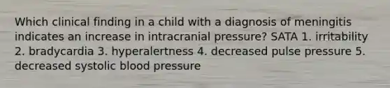 Which clinical finding in a child with a diagnosis of meningitis indicates an increase in intracranial pressure? SATA 1. irritability 2. bradycardia 3. hyperalertness 4. decreased pulse pressure 5. decreased systolic blood pressure