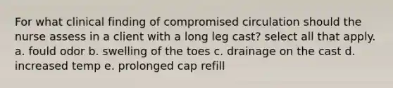 For what clinical finding of compromised circulation should the nurse assess in a client with a long leg cast? select all that apply. a. fould odor b. swelling of the toes c. drainage on the cast d. increased temp e. prolonged cap refill