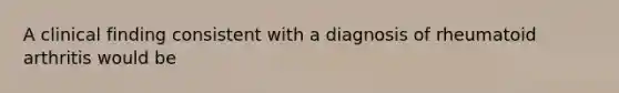 A clinical finding consistent with a diagnosis of rheumatoid arthritis would be