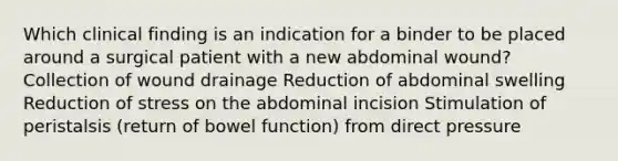 Which clinical finding is an indication for a binder to be placed around a surgical patient with a new abdominal wound? Collection of wound drainage Reduction of abdominal swelling Reduction of stress on the abdominal incision Stimulation of peristalsis (return of bowel function) from direct pressure