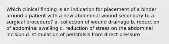 Which clinical finding is an indication for placement of a binder around a patient with a new abdominal wound secondary to a surgical procedure? a. collection of wound drainage b. reduction of abdominal swelling c. reduction of stress on the abdominal incision d. stimulation of peristalsis from direct pressure