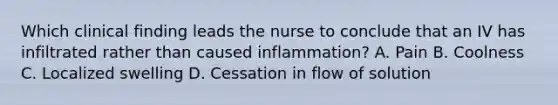 Which clinical finding leads the nurse to conclude that an IV has infiltrated rather than caused inflammation? A. Pain B. Coolness C. Localized swelling D. Cessation in flow of solution