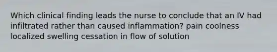 Which clinical finding leads the nurse to conclude that an IV had infiltrated rather than caused inflammation? pain coolness localized swelling cessation in flow of solution