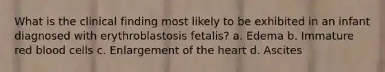 What is the clinical finding most likely to be exhibited in an infant diagnosed with erythroblastosis fetalis? a. Edema b. Immature red blood cells c. Enlargement of the heart d. Ascites