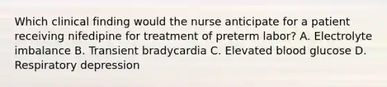 Which clinical finding would the nurse anticipate for a patient receiving nifedipine for treatment of preterm labor? A. Electrolyte imbalance B. Transient bradycardia C. Elevated blood glucose D. Respiratory depression