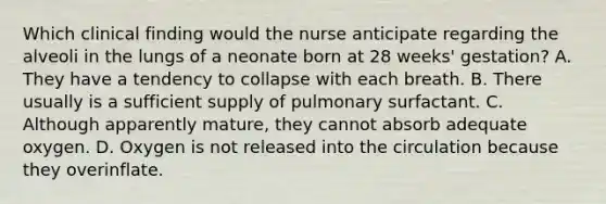 Which clinical finding would the nurse anticipate regarding the alveoli in the lungs of a neonate born at 28 weeks' gestation? A. They have a tendency to collapse with each breath. B. There usually is a sufficient supply of pulmonary surfactant. C. Although apparently mature, they cannot absorb adequate oxygen. D. Oxygen is not released into the circulation because they overinflate.