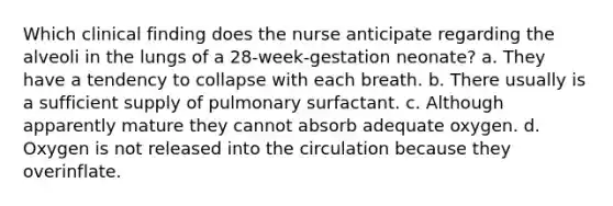 Which clinical finding does the nurse anticipate regarding the alveoli in the lungs of a 28-week-gestation neonate? a. They have a tendency to collapse with each breath. b. There usually is a sufficient supply of pulmonary surfactant. c. Although apparently mature they cannot absorb adequate oxygen. d. Oxygen is not released into the circulation because they overinflate.