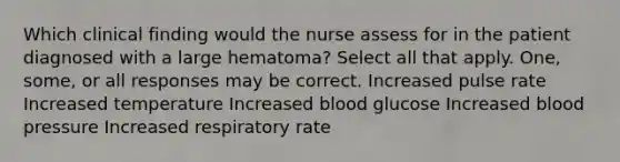 Which clinical finding would the nurse assess for in the patient diagnosed with a large hematoma? Select all that apply. One, some, or all responses may be correct. Increased pulse rate Increased temperature Increased blood glucose Increased blood pressure Increased respiratory rate