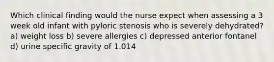 Which clinical finding would the nurse expect when assessing a 3 week old infant with pyloric stenosis who is severely dehydrated? a) weight loss b) severe allergies c) depressed anterior fontanel d) urine specific gravity of 1.014